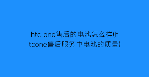 “htcone售后的电池怎么样(htcone售后服务中电池的质量)
